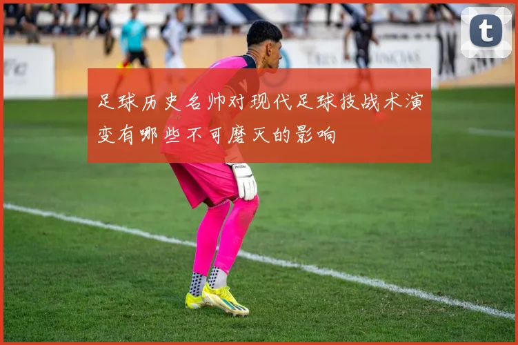 足球历史名帅对现代足球技战术演变有哪些不可磨灭的影响