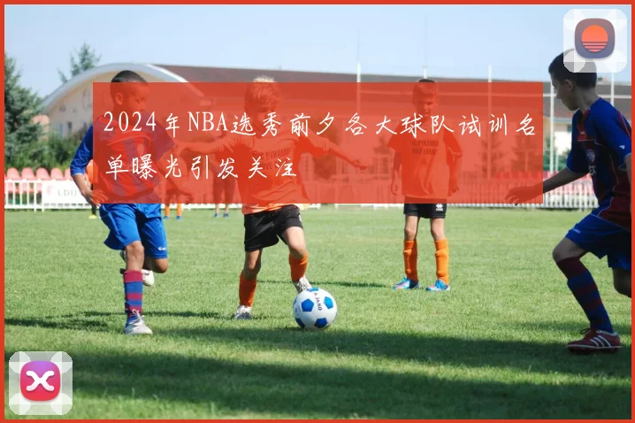 2024年NBA选秀前夕各大球队试训名单曝光引发关注
